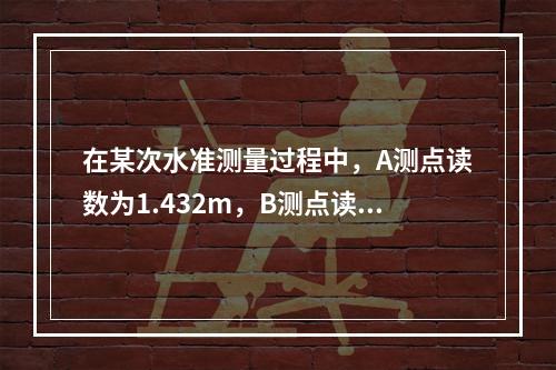 在某次水准测量过程中，A测点读数为1.432m，B测点读数为