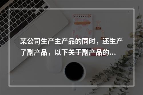 某公司生产主产品的同时，还生产了副产品，以下关于副产品的说法