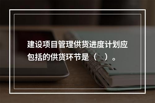 建设项目管理供货进度计划应包括的供货环节是（　）。