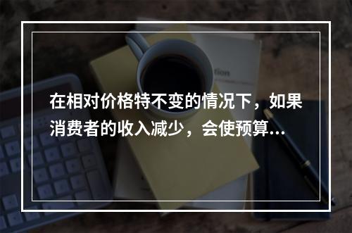 在相对价格特不变的情况下，如果消费者的收入减少，会使预算线（