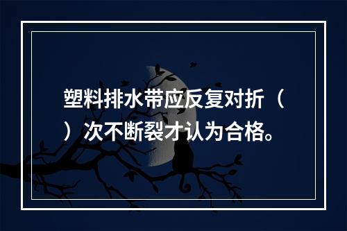 塑料排水带应反复对折（）次不断裂才认为合格。