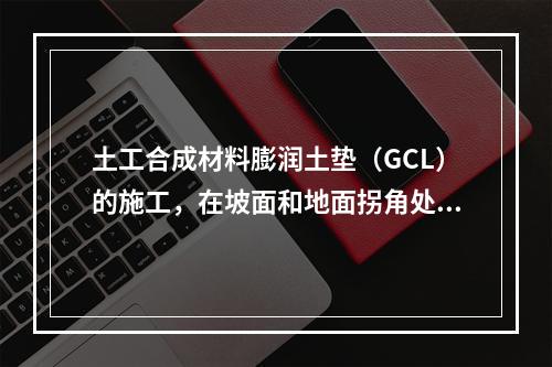 土工合成材料膨润土垫（GCL）的施工，在坡面和地面拐角处防水