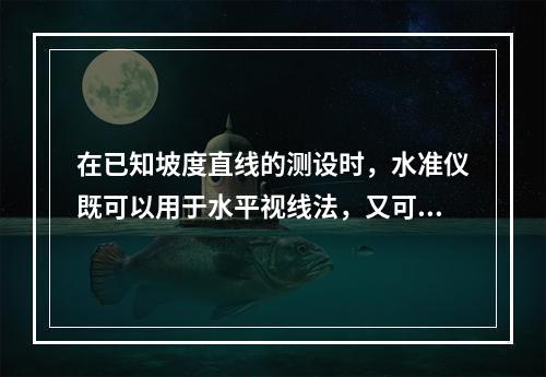 在已知坡度直线的测设时，水准仪既可以用于水平视线法，又可以用