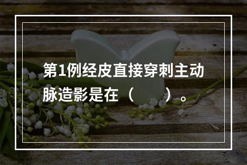 第1例经皮直接穿刺主动脉造影是在（　　）。