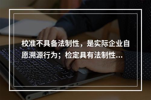 校准不具备法制性，是实际企业自愿溯源行为；检定具有法制性，属