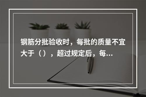 钢筋分批验收时，每批的质量不宜大于（ ），超过规定后，每増加