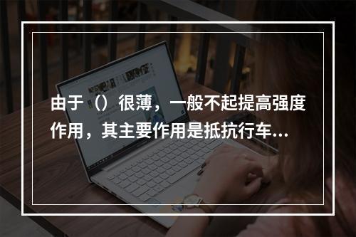 由于（）很薄，一般不起提高强度作用，其主要作用是抵抗行车的磨