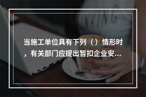 当施工单位具有下列（ ）情形时，有关部门应提出暂扣企业安全生