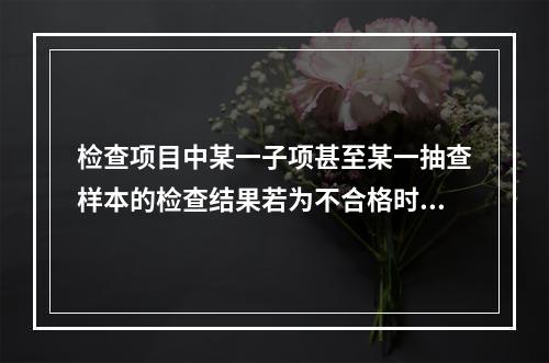 检查项目中某一子项甚至某一抽查样本的检查结果若为不合格时，即