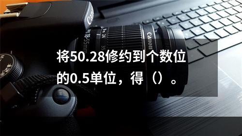 将50.28修约到个数位的0.5单位，得（）。