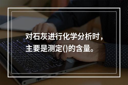 对石灰进行化学分析时，主要是测定()的含量。