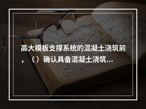 高大模板支撑系统的混凝土浇筑前，（ ）确认具备混凝土浇筑的安