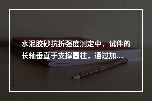 水泥胶砂抗折强度测定中，试件的长轴垂直于支撑圆柱，通过加荷圆