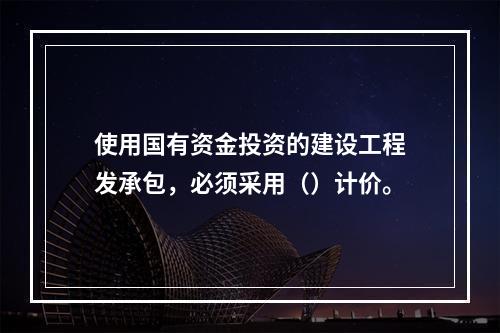 使用国有资金投资的建设工程发承包，必须采用（）计价。