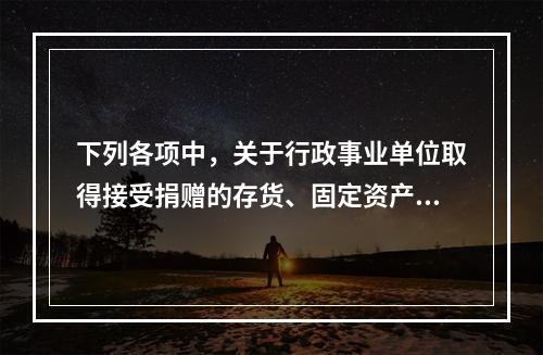 下列各项中，关于行政事业单位取得接受捐赠的存货、固定资产、无