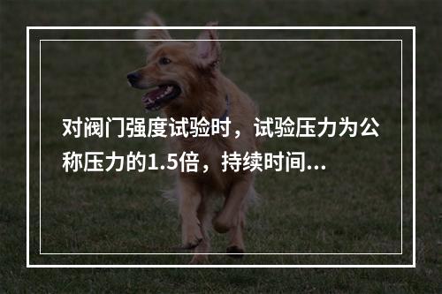 对阀门强度试验时，试验压力为公称压力的1.5倍，持续时间不少