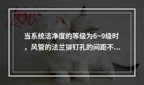 当系统洁净度的等级为6~9级时，风管的法兰铆钉孔的间距不应大