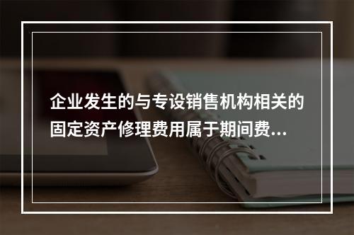 企业发生的与专设销售机构相关的固定资产修理费用属于期间费用。