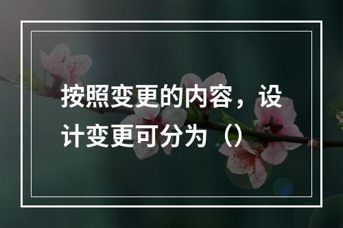 按照变更的内容，设计变更可分为（）