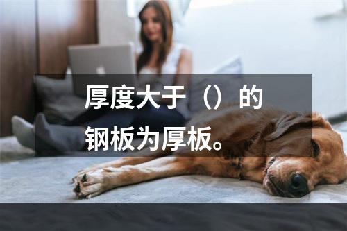 厚度大于（）的钢板为厚板。