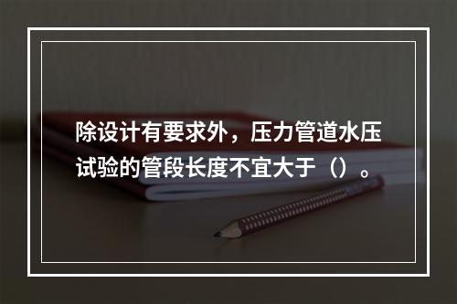 除设计有要求外，压力管道水压试验的管段长度不宜大于（）。