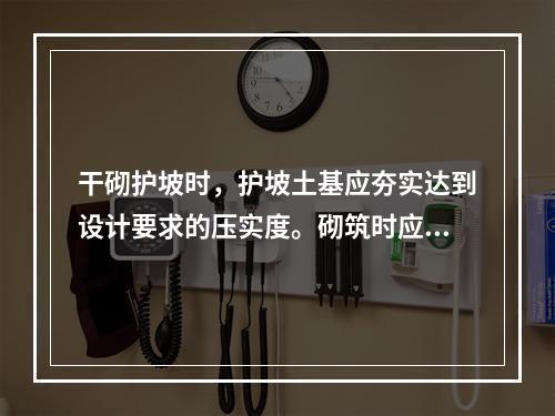 干砌护坡时，护坡土基应夯实达到设计要求的压实度。砌筑时应纵横