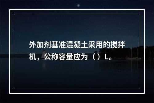 外加剂基准混凝土采用的搅拌机，公称容量应为（ ）L。