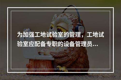 为加强工地试验室的管理，工地试验室应配备专职的设备管理员、样