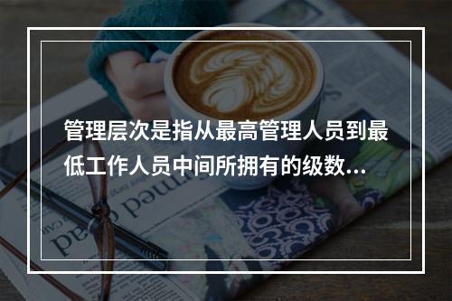 管理层次是指从最高管理人员到最低工作人员中间所拥有的级数。层