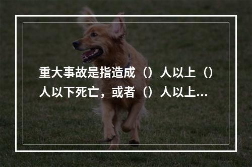 重大事故是指造成（）人以上（）人以下死亡，或者（）人以上（）