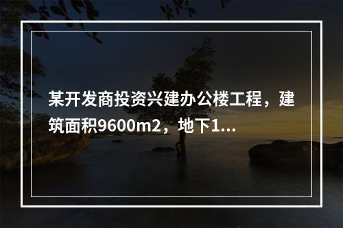 某开发商投资兴建办公楼工程，建筑面积9600m2，地下1层，