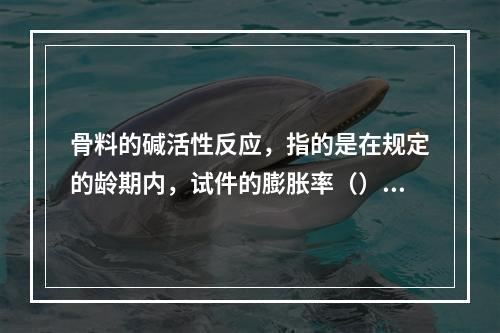 骨料的碱活性反应，指的是在规定的龄期内，试件的膨胀率（）时，