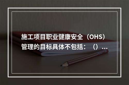 施工项目职业健康安全（OHS）管理的目标具体不包括：（）。