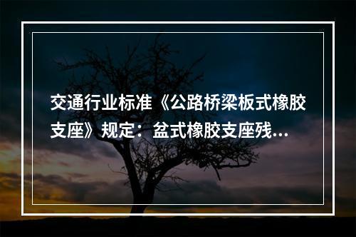 交通行业标准《公路桥梁板式橡胶支座》规定：盆式橡胶支座残余变