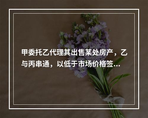 甲委托乙代理其出售某处房产，乙与丙串通，以低于市场价格签订房