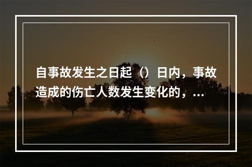 自事故发生之日起（）日内，事故造成的伤亡人数发生变化的，应当