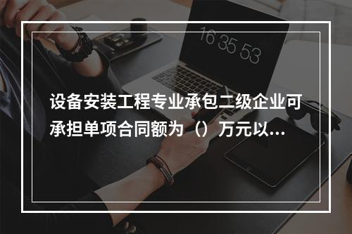 设备安装工程专业承包二级企业可承担单项合同额为（）万元以下工