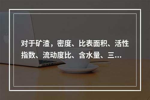 对于矿渣，密度、比表面积、活性指数、流动度比、含水量、三氧化