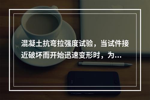 混凝土抗弯拉强度试验，当试件接近破坏而开始迅速变形时，为了更