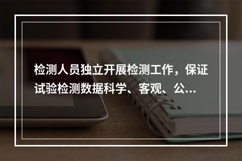 检测人员独立开展检测工作，保证试验检测数据科学、客观、公正，