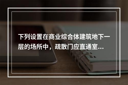 下列设置在商业综合体建筑地下一层的场所中，疏散门应直通室外或