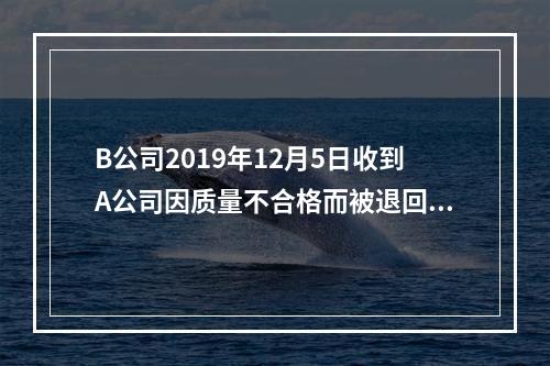 B公司2019年12月5日收到A公司因质量不合格而被退回的商