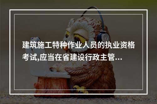 建筑施工特种作业人员的执业资格考试,应当在省建设行政主管部门