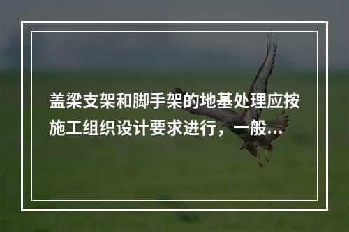 盖梁支架和脚手架的地基处理应按施工组织设计要求进行，一般采取