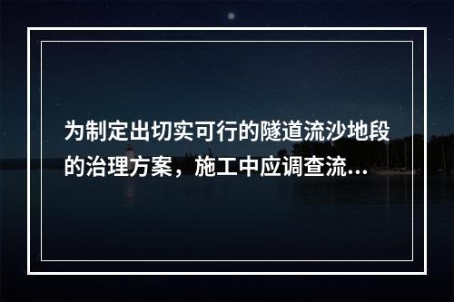 为制定出切实可行的隧道流沙地段的治理方案，施工中应调查流沙的