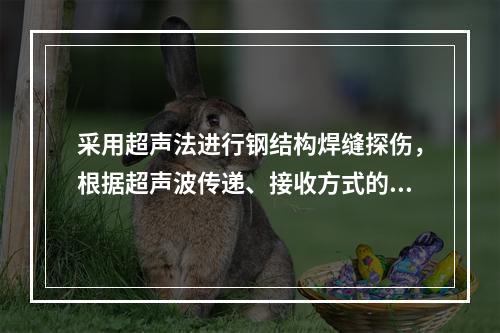 采用超声法进行钢结构焊缝探伤，根据超声波传递、接收方式的不同