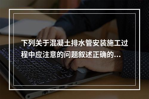 下列关于混凝土排水管安装施工过程中应注意的问题叙述正确的是（