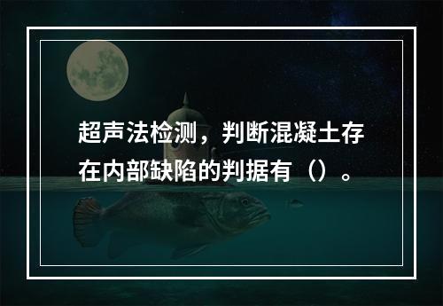 超声法检测，判断混凝土存在内部缺陷的判据有（）。