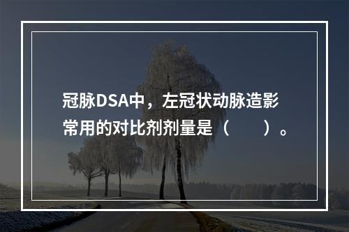 冠脉DSA中，左冠状动脉造影常用的对比剂剂量是（　　）。