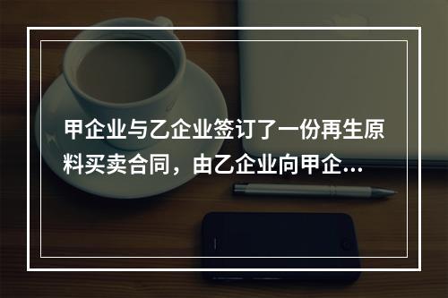 甲企业与乙企业签订了一份再生原料买卖合同，由乙企业向甲企业供